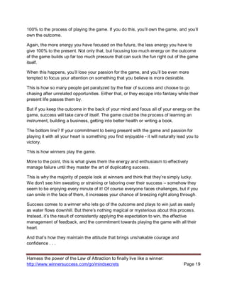 Harness the power of the Law of Attraction to finally live like a winner:
http://www.winnersuccess.com/go/mindsecrets Page 19
100% to the process of playing the game. If you do this, you’ll own the game, and you’ll
own the outcome.
Again, the more energy you have focused on the future, the less energy you have to
give 100% to the present. Not only that, but focusing too much energy on the outcome
of the game builds up far too much pressure that can suck the fun right out of the game
itself.
When this happens, you’ll lose your passion for the game, and you’ll be even more
tempted to focus your attention on something that you believe is more desirable.
This is how so many people get paralyzed by the fear of success and choose to go
chasing after unrelated opportunities. Either that, or they escape into fantasy while their
present life passes them by.
But if you keep the outcome in the back of your mind and focus all of your energy on the
game, success will take care of itself. The game could be the process of learning an
instrument, building a business, getting into better health or writing a book.
The bottom line? If your commitment to being present with the game and passion for
playing it with all your heart is something you find enjoyable - it will naturally lead you to
victory.
This is how winners play the game.
More to the point, this is what gives them the energy and enthusiasm to effectively
manage failure until they master the art of duplicating success.
This is why the majority of people look at winners and think that they’re simply lucky.
We don't see him sweating or straining or laboring over their success – somehow they
seem to be enjoying every minute of it! Of course everyone faces challenges, but if you
can smile in the face of them, it increases your chance of breezing right along through.
Success comes to a winner who lets go of the outcome and plays to win just as easily
as water flows downhill. But there’s nothing magical or mysterious about this process.
Instead, it’s the result of consistently applying the expectation to win, the effective
management of feedback, and the commitment towards playing the game with all their
heart.
And that’s how they maintain the attitude that brings unshakable courage and
confidence . . .
 