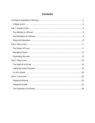 Contents
The Secret Ingredient to Winning .......................................................................................3
4 Steps to Win..................................................................................................................3
Part 1: Expect to Win...........................................................................................................5
The Attitude of a Winner ..................................................................................................5
The Standards of a Winner..............................................................................................6
Doing the Impossible .......................................................................................................8
Part 2: Plan to Win ............................................................................................................11
The Power of Focus.......................................................................................................11
Managing Failure ...........................................................................................................12
Duplicating Success.......................................................................................................13
Part 3: Play to Win.............................................................................................................16
The Heart of a Winner ...................................................................................................16
Letting Go of the Outcome ............................................................................................18
It’s All a Game................................................................................................................20
Part 4: Live to Win .............................................................................................................22
Perpetual Winning..........................................................................................................22
Perpetual Growth ...........................................................................................................23
The Character of a Winner ............................................................................................24
 