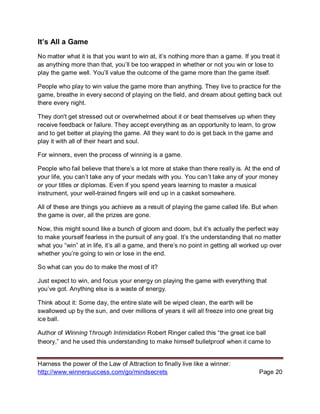 Harness the power of the Law of Attraction to finally live like a winner:
http://www.winnersuccess.com/go/mindsecrets Page 20
It’s All a Game
No matter what it is that you want to win at, it’s nothing more than a game. If you treat it
as anything more than that, you’ll be too wrapped in whether or not you win or lose to
play the game well. You’ll value the outcome of the game more than the game itself.
People who play to win value the game more than anything. They live to practice for the
game, breathe in every second of playing on the field, and dream about getting back out
there every night.
They don't get stressed out or overwhelmed about it or beat themselves up when they
receive feedback or failure. They accept everything as an opportunity to learn, to grow
and to get better at playing the game. All they want to do is get back in the game and
play it with all of their heart and soul.
For winners, even the process of winning is a game.
People who fail believe that there’s a lot more at stake than there really is. At the end of
your life, you can’t take any of your medals with you. You can’t take any of your money
or your titles or diplomas. Even if you spend years learning to master a musical
instrument, your well-trained fingers will end up in a casket somewhere.
All of these are things you achieve as a result of playing the game called life. But when
the game is over, all the prizes are gone.
Now, this might sound like a bunch of gloom and doom, but it’s actually the perfect way
to make yourself fearless in the pursuit of any goal. It’s the understanding that no matter
what you “win” at in life, it’s all a game, and there’s no point in getting all worked up over
whether you’re going to win or lose in the end.
So what can you do to make the most of it?
Just expect to win, and focus your energy on playing the game with everything that
you’ve got. Anything else is a waste of energy.
Think about it: Some day, the entire slate will be wiped clean, the earth will be
swallowed up by the sun, and over millions of years it will all freeze into one great big
ice ball.
Author of Winning Through Intimidation Robert Ringer called this “the great ice ball
theory,” and he used this understanding to make himself bulletproof when it came to
 