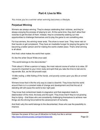Harness the power of the Law of Attraction to finally live like a winner:
http://www.winnersuccess.com/go/mindsecrets Page 22
Part 4: Live to Win
You know you’re a winner when winning becomes a lifestyle.
Perpetual Winning
Winners are always winning. They’re always celebrating their victories, and they’re
always enjoying the process of playing to win. At the same time, they don't allow their
victories to get the best of them. Instead, they’re consistently seeking out new
opportunities to challenge themselves and to play the game to win something else.
For true winners, the winning never ends. The show is never over. They never rest on
their laurels or get complacent. They have an insatiable hunger for playing the game, for
becoming a better person and for making the world a better place. That’s what winning
is all about.
And that’s what makes the world their oyster.
It’s like the writer Oscar Wilde once said:
“The world belongs to the discontented.”
Think about it: When a person is happy, the most natural course of action is to relax. Of
course it’s important to your mind, body and spirit that you take the time to rest and to
rejuvenate. But, as the old proverb says:
“A little resting, a little folding of the hands, and poverty comes upon you like an armed
robber.”
Winners know that in life the only way to coast is downhill. They know that the world
around them is in a constant state of change and development and that the act of
standing still will cause the world to blur right past.
They know that contentment leads to stagnation and that stagnation leads to
deterioration of the mind, the body and the spirit. They know that if they’re not growing
they’re dying – that those who are consistently challenging themselves to achieve new
things are the driving force behind the advancement of humanity.
And that’s why the world belongs to the discontented, those who see the possibility to
improve.
 