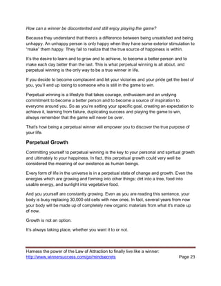 Harness the power of the Law of Attraction to finally live like a winner:
http://www.winnersuccess.com/go/mindsecrets Page 23
How can a winner be discontented and still enjoy playing the game?
Because they understand that there’s a difference between being unsatisfied and being
unhappy. An unhappy person is only happy when they have some exterior stimulation to
“make” them happy. They fail to realize that the true source of happiness is within.
It’s the desire to learn and to grow and to achieve, to become a better person and to
make each day better than the last. This is what perpetual winning is all about, and
perpetual winning is the only way to be a true winner in life.
If you decide to become complacent and let your victories and your pride get the best of
you, you’ll end up losing to someone who is still in the game to win.
Perpetual winning is a lifestyle that takes courage, enthusiasm and an undying
commitment to become a better person and to become a source of inspiration to
everyone around you. So as you’re setting your specific goal, creating an expectation to
achieve it, learning from failure, duplicating success and playing the game to win,
always remember that the game will never be over.
That’s how being a perpetual winner will empower you to discover the true purpose of
your life.
Perpetual Growth
Committing yourself to perpetual winning is the key to your personal and spiritual growth
and ultimately to your happiness. In fact, this perpetual growth could very well be
considered the meaning of our existence as human beings.
Every form of life in the universe is in a perpetual state of change and growth. Even the
energies which are growing and forming into other things: dirt into a tree, food into
usable energy, and sunlight into vegetative food.
And you yourself are constantly growing. Even as you are reading this sentence, your
body is busy replacing 30,000 old cells with new ones. In fact, several years from now
your body will be made up of completely new organic materials from what it's made up
of now.
Growth is not an option.
It’s always taking place, whether you want it to or not.
 