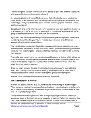 Harness the power of the Law of Attraction to finally live like a winner:
http://www.winnersuccess.com/go/mindsecrets Page 24
The only thing that you can control is what you decide to grow into, and this begins with
what you decide to commit your actions toward.
Are you going to commit yourself to the process that will naturally cause you to grow
into a winner, or will you leave your personal growth to the mercy of the influences that
surround you every day: the media, other people's opinions, popular television shows,
fast food, and so on?
It’s really only one or the other. Even if you’re ignorant of your own growth or choose not
to acknowledge it, you’re still going to go through it. You choose whether or not you're
going to take responsibility for your own path and live to win.
If you don't take proactive control of your commitment to perpetual growth, someone or
something else will tend to your future. The society we live in is one of the most
aggressively solicited societies in history.
Your mind is being constantly infiltrated by messages which were created to persuade
and to influence you towards actions that would distract you from committing yourself to
achieving your personal goals – growing into the person you were born to be and living
your purpose.
Thankfully, as a human being you have the incredible power of choice, which allows you
to focus your mind on the object of your desire and to recondition yourself towards the
pursuit of that desire. Napoleon Hill, the author of Think and Grow Rich, called this
power the great secret to success.
Once you begin applying this secret outline to winning, which you’ve learned in this
book, and commit yourself to perpetual winning, you’ll begin to grow into a person
whose success comes just as naturally as the grass grows in the springtime.
And that’s how you start to form the character of a true winner.
The Character of a Winner
Winners win because of who they are, not because of the strategies that they apply.
When someone masters the process of expecting to win, planning to win, and playing to
win, it begins to do something more than change the results and circumstances of their
lives – it begins to change them.
They transform from being someone who is simply applying the formula for being a
winner and begin to develop the internal character of a winner. When this happens, they
can create success in spite of the circumstances and opinions that surround them, in
 