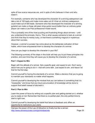 Harness the power of the Law of Attraction to finally live like a winner:
http://www.winnersuccess.com/go/mindsecrets Page 25
spite of how scarce resources are, and in spite of who believes in them and who
doesn’t.
For example, someone who has developed the character of a winning salesperson can
take a list of 100 leads and make more sales out of it than an ordinary salesperson
could make out of 500 leads. Someone who has developed the character of a winning
guitarist can make a cheap old pawn shop guitar sound better than an ordinary guitar
player can make a Les Paul professional model sound.
This is probably one of the most puzzling and frustrating things about winners – until
you understand the principle, that is. This is what causes someone to look at a winner
and think that they’re merely lucky, or that there’s something magical or mysterious
about their success.
However, a winner’s success has come about as the deliberate cultivation of their
habits, which have empowered them to develop the character of a winner.
How can you begin to develop this character in your life?
The following summary of the steps in this book will help you to put these principles into
practice, and over time they will cause you to develop the character of a winner.
Part 1: Expect to Win
Begin with the attitude of a winner. Set a specific goal, and expect to win. Don’t worry
about how you’re going to do it – that will come later. Just expect to win, and leave it at
that for the first step.
Commit yourself to having the standards of a winner. Make a decision that you’re going
to maintain your standards no matter what happens.
Commit yourself to developing the mindset that you can believe in something that it is
“impossible,” and know that any future accumulation of knowledge will be done to
support that belief instead of discredit it.
Part 2: Plan to Win
Learn the power of focus by writing out a specific plan and getting started on it, whether
you’re ready or not. Remember that there is no perfect plan; the only perfect time to
start is right now.
Commit yourself to developing the belief that failure is feedback and offers an
opportunity to restructure your plans.
 