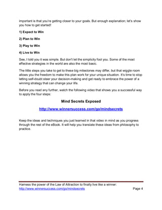 Harness the power of the Law of Attraction to finally live like a winner:
http://www.winnersuccess.com/go/mindsecrets Page 4
important is that you’re getting closer to your goals. But enough explanation; let’s show
you how to get started!
1) Expect to Win
2) Plan to Win
3) Play to Win
4) Live to Win
See, I told you it was simple. But don't let the simplicity fool you. Some of the most
effective strategies in the world are also the most basic.
The little steps you take to get to these big milestones may differ, but that wiggle room
allows you the freedom to make this plan work for your unique situation. It’s time to stop
letting self-doubt steer your decision-making and get ready to embrace the power of a
winning strategy that can change your life.
Before you read any further, watch the following video that shows you a successful way
to apply the four steps:
Mind Secrets Exposed
http://www.winnersuccess.com/go/mindsecrets
Keep the ideas and techniques you just learned in that video in mind as you progress
through the rest of the eBook. It will help you translate these ideas from philosophy to
practice.
 