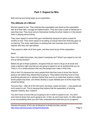 Harness the power of the Law of Attraction to finally live like a winner:
http://www.winnersuccess.com/go/mindsecrets Page 5
Part 1: Expect to Win
Both winning and losing begin as an expectation.
The Attitude of a Winner
Winners expect to win. They embrace this expectation and stand by this expectation
with all of their faith, courage and determination. They don’t plan a path of retreat just in
case they lose. They never picture themselves holding the silver medal or in the second
chair or playing second string.
They never expect to cancel their gym membership because it’s gone unused for
months on end. They never expect to be selling a musical instrument that they gave up
on learning. The never read books on starting their own business only to find all the
reasons why they can't get started.
They expect to attain all of their goals, and they never let go of this expectation.
Never.
Now, if it's really that simple, why doesn’t everybody win? What if you expect to win but
end up losing anyway?
Before we get to those questions, recognize that you have to let go of all doubt and
make a decision right now that you are going to expect to win at anything that you do.
That’s it; it's a simple decision that very few people ever make in their lives.
Why is this? It’s because too many people think that they have to know how they’re
going to win before they decide they're going to. They believe that they have to have
everything planned out in advance before they even try to make their dreams a reality.
Some people stop there, and others develop a super detailed plan of all the steps they
should be taking.
Yet even then – after all of the hard work, the blood, sweat and tears – most people still
don't expect to win. This is because they believe that the expectation of winning
requires certainty. But, it doesn't.
You don’t have to know that you’re going to win in order to expect to win. You don't
even have to know how you're going to win. In fact, as you’ll soon learn, it’s often easier
to win at something when you don't fully understand the odds that you're up against.
 