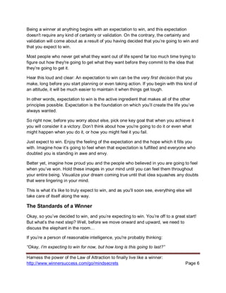 Harness the power of the Law of Attraction to finally live like a winner:
http://www.winnersuccess.com/go/mindsecrets Page 6
Being a winner at anything begins with an expectation to win, and this expectation
doesn't require any kind of certainty or validation. On the contrary, the certainty and
validation will come about as a result of you having decided that you’re going to win and
that you expect to win.
Most people who never get what they want out of life spend far too much time trying to
figure out how they're going to get what they want before they commit to the idea that
they’re going to get it.
Hear this loud and clear: An expectation to win can be the very first decision that you
make, long before you start planning or even taking action. If you begin with this kind of
an attitude, it will be much easier to maintain it when things get tough.
In other words, expectation to win is the active ingredient that makes all of the other
principles possible. Expectation is the foundation on which you’ll create the life you’ve
always wanted.
So right now, before you worry about else, pick one key goal that when you achieve it
you will consider it a victory. Don’t think about how you're going to do it or even what
might happen when you do it, or how you might feel it you fail.
Just expect to win. Enjoy the feeling of the expectation and the hope which it fills you
with. Imagine how it’s going to feel when that expectation is fulfilled and everyone who
doubted you is standing in awe and envy.
Better yet, imagine how proud you and the people who believed in you are going to feel
when you’ve won. Hold these images in your mind until you can feel them throughout
your entire being. Visualize your dream coming true until that idea squashes any doubts
that were lingering in your mind.
This is what it’s like to truly expect to win, and as you'll soon see, everything else will
take care of itself along the way.
The Standards of a Winner
Okay, so you’ve decided to win, and you’re expecting to win. You’re off to a great start!
But what’s the next step? Well, before we move onward and upward, we need to
discuss the elephant in the room…
If you’re a person of reasonable intelligence, you're probably thinking:
“Okay, I’m expecting to win for now, but how long is this going to last?”
 