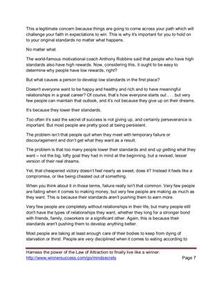 Harness the power of the Law of Attraction to finally live like a winner:
http://www.winnersuccess.com/go/mindsecrets Page 7
This a legitimate concern because things are going to come across your path which will
challenge your faith in expectations to win. This is why it's important for you to hold on
to your original standards no matter what happens.
No matter what.
The world-famous motivational coach Anthony Robbins said that people who have high
standards also have high rewards. Now, considering this, it ought to be easy to
determine why people have low rewards, right?
But what causes a person to develop low standards in the first place?
Doesn't everyone want to be happy and healthy and rich and to have meaningful
relationships in a great career? Of course, that’s how everyone starts out . . . but very
few people can maintain that outlook, and it’s not because they give up on their dreams.
It’s because they lower their standards.
Too often it’s said the secret of success is not giving up, and certainly perseverance is
important. But most people are pretty good at being persistent.
The problem isn’t that people quit when they meet with temporary failure or
discouragement and don’t get what they want as a result.
The problem is that too many people lower their standards and end up getting what they
want – not the big, lofty goal they had in mind at the beginning, but a revised, lesser
version of their real dreams.
Yet, that cheapened victory doesn’t feel nearly as sweet, does it? Instead it feels like a
compromise, or like being cheated out of something.
When you think about it in those terms, failure really isn't that common. Very few people
are failing when it comes to making money, but very few people are making as much as
they want. This is because their standards aren't pushing them to earn more.
Very few people are completely without relationships in their life, but many people still
don't have the types of relationships they want, whether they long for a stronger bond
with friends, family, coworkers or a significant other. Again, this is because their
standards aren't pushing them to develop anything better.
Most people are taking at least enough care of their bodies to keep from dying of
starvation or thirst. People are very disciplined when it comes to eating according to
 