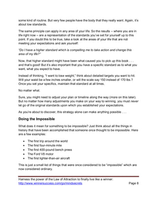 Harness the power of the Law of Attraction to finally live like a winner:
http://www.winnersuccess.com/go/mindsecrets Page 8
some kind of routine. But very few people have the body that they really want. Again, it’s
about low standards.
The same principle can apply in any area of your life. So the results – where you are in
life right now – are a representation of the standards you’ve set for yourself up to this
point. If you doubt this to be true, take a look at the areas of your life that are not
meeting your expectations and ask yourself:
“Do I have a higher standard which is compelling me to take action and change this
area of my life?”
Now, that higher standard might have been what caused you to pick up this book . . .
and that’s good! But it’s also important that you have a specific standard as to what you
want, what you expect to have.
Instead of thinking, “I want to lose weight,” think about detailed targets you want to hit.
Will your waist be a few inches smaller, or will the scale say 150 instead of 170 lbs.?
Once you set your specifics, maintain that standard at all times.
No matter what.
Sure, you might need to adjust your plan or timeline along the way (more on this later).
But no matter how many adjustments you make on your way to winning, you must never
let go of the original standards upon which you established your expectations.
As you’re about to discover, this strategy alone can make anything possible . . .
Doing the Impossible
What does it mean for something to be impossible? Just think about all the things in
history that have been accomplished that someone once thought to be impossible. Here
are a few examples:
• The first trip around the world
• The first four-minute mile
• The first 400-pound bench press
• The Ford V8 motor
• The first lighter-than-air aircraft
This is just a small list of things that were once considered to be “impossible” which are
now considered ordinary.
 