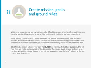 Create mission, goals
and ground rules
3
While some companies may see a virtual team to be difficult to manage, others have leveraged the access
to global talent and have created virtual working environments that thrive and meet expectations.
When building a virtual team, it’s important to have the mission, goals and ground rules laid out in
order for the relationship to be successful. Once you’ve finished the interviewing process and have iden-
tified who your team will be overseas, your first introductory meeting should include these three areas.
Identifying the mission will give your team the 10,000 foot overview of what their purpose is. This will
help them see the big picture outside of the daily details. The mission should be clear and easy to un-
derstand. Without the mission it’s easy to get lost and wander into areas that aren’t relevant to the pur-
pose of what they’re doing.
 