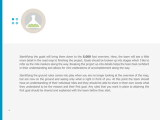 4
Identifying the goals will bring them down to the 5,000 foot overview. Here, the team will see a little
more detail in the road map to finishing the project. Goals should be broken up into stages which I like to
refer as the mile markers along the way. Breaking the project up into details helps the team feel confident
in their understanding and allows for mini celebrations of accomplishment along the way.
Identifying the ground rules comes into play when you are no longer looking at the overview of the map,
but are now on the ground and seeing only what is right in front of you. At this point the team should
have an understanding of their individual roles and they should be able to share in their own words what
they understand to be the mission and their first goal. Any rules that you want in place to attaining the
first goal should be shared and explained with the team before they start.
 