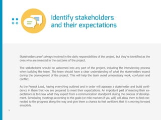 Identify stakeholders
and their expectations
5
Stakeholders aren’t always involved in the daily responsibilities of the project, but they’re identified as the
ones who are invested in the outcome of the project.
The stakeholders should be welcomed into any part of the project, including the interviewing process
when building the team. The team should have a clear understanding of what the stakeholders expect
during the development of the project. This will help the team avoid unnecessary work, confusion and
conflict.
As the Project Lead, having everything outlined and in order will appease a stakeholder and build confi-
dence in them that you are prepared to meet their expectations. An important part of meeting their ex-
pectations is to know what they expect from a communication standpoint during the process of develop-
ment. Scheduling meetings according to the goals (or mile markers if you will) will allow them to feel con-
nected to the progress along the way and give them a chance to feel confident that it is moving forward
smoothly.
 