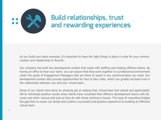 Build relationships, trust
and rewarding experiences
7
As you build your team overseas, it’s important to have the right things in place in order for your commu-
nication and relationship to flourish.
Our company has built two development centers that assist with staffing and hosting offshore teams. By
having an office to host your team, you can assure that they work together in a professional environment
under the guide of Engagement Managers that are there to assist in any communication you need. Our
development centers also provide opportunities for face to face visits, which can greatly increase trust in
the relationship between you and your virtual team.
Some of our clients have done an amazing job at making their virtual team feel valued and appreciated.
We’ve witnessed positive results when clients have rewarded their offshore development teams with bo-
nuses and other various acts just as they do with those working in-house. This type of rewarding bridges
the gap that no ocean can divide and creates a successful and positive experience to building an effective
virtual team.
 