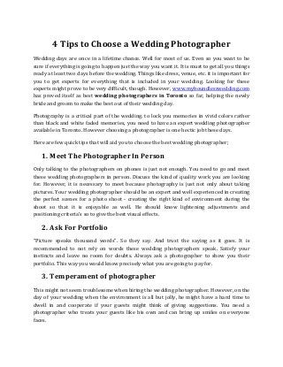 4 Tips to Choose a Wedding Photographer
Wedding days are once in a lifetime chance. Well for most of us. Even so you want to be
sure if everything is going to happen just the way you want it. It is must to get all you things
ready at least two days before the wedding. Things like dress, venue, etc. it is important for
you to get experts for everything that is included in your wedding. Looking for these
experts might prove to be very difficult, though. However, www.myboundlesswedding.com
has proved itself as best wedding photographers in Toronto so far, helping the newly
bride and groom to make the best out of their wedding day.
Photography is a critical part of the wedding. to lock you memories in vivid colors rather
than black and white faded memories, you need to have an expert wedding photographer
available in Toronto. However choosing a photographer is one hectic job these days.
Here are few quick tips that will aid you to choose the best wedding photographer;
1. Meet The Photographer In Person
Only talking to the photographers on phones is just not enough. You need to go and meet
these wedding photographers in person. Discuss the kind of quality work you are looking
for. However, it is necessary to meet because photography is just not only about taking
pictures. Your wedding photographer should be an expert and well experienced in creating
the perfect scenes for a photo shoot - creating the right kind of environment during the
shoot so that it is enjoyable as well. He should know lightening adjustments and
positioning criteria’s so to give the best visual effects.
2. Ask For Portfolio
“Picture speaks thousand words”. So they say. And trust the saying as it goes. It is
recommended to not rely on words these wedding photographers speak. Satisfy your
instincts and leave no room for doubts. Always ask a photographer to show you their
portfolio. This way you would know precisely what you are going to pay for.
3. Temperament of photographer
This might not seem troublesome when hiring the wedding photographer. However, on the
day of your wedding when the environment is all but jolly, he might have a hard time to
dwell in and cooperate if your guests might think of giving suggestions. You need a
photographer who treats your guests like his own and can bring up smiles on everyone
faces.
 