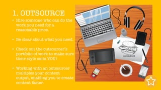 1. OUTSOURCE
• Hire someone who can do the
work you need for a
reasonable price.
• Be clear about what you need.
• Check out the outsourcer’s
portfolio of work to make sure
their style suits YOU!
• Working with an outsourcer
multiples your content
output, enabling you to create
content faster.
 