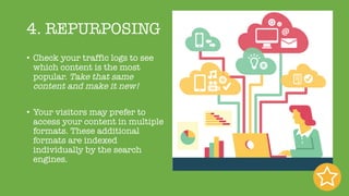 4. REPURPOSING
• Check your traffic logs to see
which content is the most
popular. Take that same
content and make it new!
• Your visitors may prefer to
access your content in multiple
formats. These additional
formats are indexed
individually by the search
engines.
 