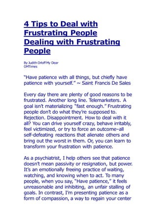 4 Tips to Deal with
Frustrating People
Dealing with Frustrating
People
By Judith Orloff My Dear
OMTimes
“Have patience with all things, but chiefly have
patience with yourself.” ~ Saint Francis De Sales
Every day there are plenty of good reasons to be
frustrated. Another long line. Telemarketers. A
goal isn’t materializing “fast enough.” Frustrating
people don’t do what they’re supposed to.
Rejection. Disappointment. How to deal with it
all? You can drive yourself crazy, behave irritably,
feel victimized, or try to force an outcome–all
self-defeating reactions that alienate others and
bring out the worst in them. Or, you can learn to
transform your frustration with patience.
As a psychiatrist, I help others see that patience
doesn’t mean passivity or resignation, but power.
It’s an emotionally freeing practice of waiting,
watching, and knowing when to act. To many
people, when you say, “Have patience,” it feels
unreasonable and inhibiting, an unfair stalling of
goals. In contrast, I’m presenting patience as a
form of compassion, a way to regain your center
 