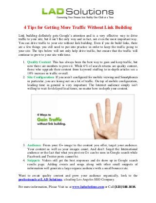 4 Tips for Getting More Traffic Without Link Building
Link building definitely gets Google’s attention and is a very effective way to drive
traffic to your site, but it isn’t the only way and in fact, not even the most important way.
You can drive traffic to your site without link building. Even if you do build links, there
are a few things you still need to put into practice in order to keep the traffic going to
your site. The tips below will not only help drive traffic, but ensure that the traffic will
continue to grow to your site with time.
1. Quality Content: This has always been the best way to gain and keep traffic, but
now there are numbers to prove it. While 6% of search returns are quality content,
those who upgrade their content from keyword stuffing to in-depth articles see a
10% increase in traffic overall.
2. Site Configuration: If you aren’t configured for mobile viewing and Smartphones
in particular, you are losing out on a lot of traffic. On top of mobile configuration,
loading time in general is very important. The Internet audience simply isn’t
willing to wait for delayed load times, no matter how in-depth your content.
3. Audience: From your G+ image to the content you offer, target your audience.
Your content as well as your images count. And don’t forget the International
audience or the fact that what you post on G+ can be seen in Google search while
Facebook and Twitter posts cannot be.
4. Snippets: Videos still get the best responses and do show up in Google search
results page. Adding events and songs along with other small snippets of
information will generate a large organic audience with a small bounce rate.
Want to create quality content and grow your audience organically, look to the
professionals at LAD Solutions, a leading Los Angeles SEO Company.
For more information, Please Visit us at www.ladsolutions.com or Call (323) 588.3034.
 