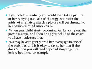 If your child is under 9, you could even take a picture of her carrying out each of the suggestions; in the midst of an anxiety attack a picture will get through to her panicked mind more easily. When your child starts becoming fearful, carry out the previous steps, and then bring your child to the chart you have made together.You may have to gently prod her to engage in one of the activities, and it is okay to say to her that if she does X, then you will read a special story together before bedtime, for example.