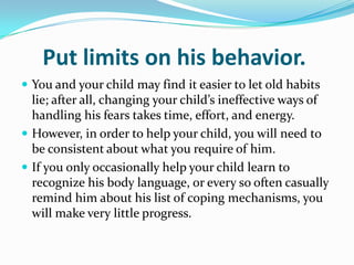 Put limits on his behavior. You and your child may find it easier to let old habits lie; after all, changing your child’s ineffective ways of handling his fears takes time, effort, and energy. However, in order to help your child, you will need to be consistent about what you require of him.If you only occasionally help your child learn to recognize his body language, or every so often casually remind him about his list of coping mechanisms, you will make very little progress.