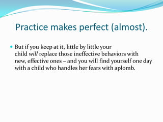 Practice makes perfect (almost).But if you keep at it, little by little your child will replace those ineffective behaviors with new, effective ones – and you will find yourself one day with a child who handles her fears with aplomb.