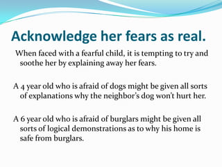 Acknowledge her fears as real.  When faced with a fearful child, it is tempting to try and soothe her by explaining away her fears.A 4 year old who is afraid of dogs might be given all sorts of explanations why the neighbor’s dog won’t hurt her.A 6 year old who is afraid of burglars might be given all sorts of logical demonstrations as to why his home is safe from burglars.
