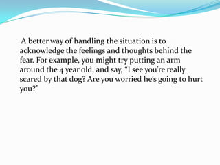     A better way of handling the situation is to acknowledge the feelings and thoughts behind the fear. For example, you might try putting an arm around the 4 year old, and say, “I see you’re really scared by that dog? Are you worried he’s going to hurt you?”