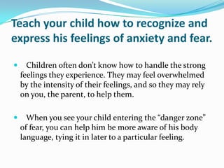 Teach your child how to recognize and express his feelings of anxiety and fear.   Children often don’t know how to handle the strong feelings they experience. They may feel overwhelmed by the intensity of their feelings, and so they may rely on you, the parent, to help them.    When you see your child entering the “danger zone” of fear, you can help him be more aware of his body language, tying it in later to a particular feeling. 