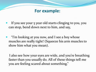    If you see your 5 year old starts clinging to you, you can stop, bend down next to him, and say,   “I’m looking at you now, and I see a boy whose muscles are really tight! (Squeeze his arm muscles to show him what you mean).    I also see how your eyes are wide, and you’re breathing faster than you usually do. All of these things tell me you are feeling scared about something.”For example: 