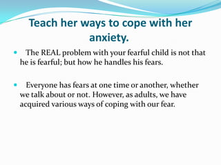 Teach her ways to cope with her anxiety.    The REAL problem with your fearful child is not that he is fearful; but how he handles his fears.    Everyone has fears at one time or another, whether we talk about or not. However, as adults, we have acquired various ways of coping with our fear.