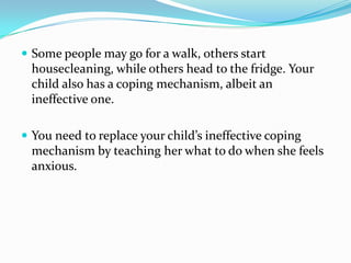 Some people may go for a walk, others start housecleaning, while others head to the fridge. Your child also has a coping mechanism, albeit an ineffective one. You need to replace your child’s ineffective coping mechanism by teaching her what to do when she feels anxious.