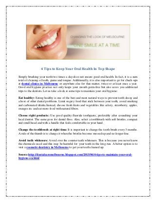 4 Tips to Keep Your Oral Health In Top Shape
Simply brushing your teeth two times a day does not ensure good oral health. In fact, it is a sum
total of cleaning of teeth, gums and tongue. Additionally, it is also important to go for check-ups
at dental clinics in Melbourne or anywhere else for that matter, twice or at least once a year.
Good oral hygiene practice not only keeps your mouth germ-free but also saves you additional
trips to the dentists. Let us take a look at some tips to maintain your oral hygiene:
Eat healthy: Eating healthy is one of the best and most natural ways to prevent tooth decay and
a host of other dental problems. Limit sugary food that stick between your teeth, avoid smoking
and carbonated drinks.Instead, choose fresh fruits and vegetables like celery, strawberry, apples,
oranges etc and eat more food with natural fibers.
Choose right products: Use good quality fluoride toothpaste, preferably after consulting your
local dentist. The same goes for dental floss. Also, select a toothbrush with soft bristles, compact
and small head and with a handle that feels comfortable in your hand.
Change the toothbrush at right time: It is important to change the tooth brush every 3 months.
A rule of the thumb is to change it when the bristles become messed up and no longer fine.
Avoid teeth whiteners: Avoid over the counter teeth whiteners. This is because you never know
the chemicals used and this may be harmful for your teeth in the long run. A better option is to
visit a cosmetic dentistry in Melbourne to get your teeth cleaned up.
Source:http://dentalcaremelbourne.blogspot.com/2013/06/4-tips-to-maintain-your-oral-
hygiene-on.html
 