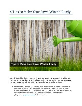 4 Tips to Make Your Lawn Winter-Ready You might not think that you have to do anything to get your lawn ready for winter but, there is a lot you can do to keep your lawn healthy into spring. Here are some tips you can use to make your plants healthy and ready in time for spring next year: 1. Feed the lawn: Lawns with cool-weather grass such as the Kentucky Bluegrass should be fertilized in two waves. The first wave, from mid to late September in areas such as the Greater Toronto Area, should be a fertilizer high in nitrogen content. The second application, shortly before Christmas should be a fertilizer that contains a large amount of phosphorous, preparing the lawn for the next year.  