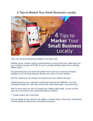 4 Tips to Market Your Small Business Locally
Take Your Seasonal Marketing Strategy to the Next Level
Whether you’ve recently started a small business or have pivoted your sales tactics for
your company because of COVID-19, you’re probably thinking about how to increase
holiday sales.
It’s approaching fast, and now’s the perfect time to start your seasonal marketing
strategy so you can bring shoppers through your doors or to your website.
But first...understand the holidays are going to look very different this year.
I talked about how your customers’ purchasing decisions this fall/winter may look
completely foreign from what they did last year a few weeks ago in a previous blog.
Now I’d like to show you how to increase your holiday sales locally, so here are four
ways you can enhance your digital and physical presence:
1. Create content with a local twist.
If you’re setting up your store for the holidays, consider festive “Shop local” signage that
reminds people to support their community businesses.
 