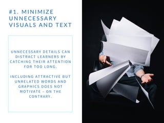 # 1 .    M I N I M I Z E   
U N N EC E S SA RY  
V I S UA L S   A N D   T E X T
U N N E C E SS A RY D E TA I LS C A N
D I ST RACT L E A R N E RS BY
C ATC H I N G T H E I R AT T E N T I O N
FO R TO O LO N G .
I N C LU D I N G AT T RACT I V E B U T
U N R E L AT E D W O R D S A N D
G R A P H I CS D O E S N OT
M OT I VAT E – O N T H E
CO N T R A RY .
 