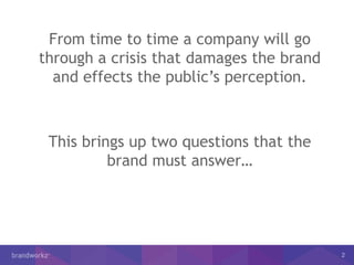 2
From time to time a company will go
through a crisis that damages the brand
and effects the public’s perception.
This brings up two questions that the
brand must answer…
 