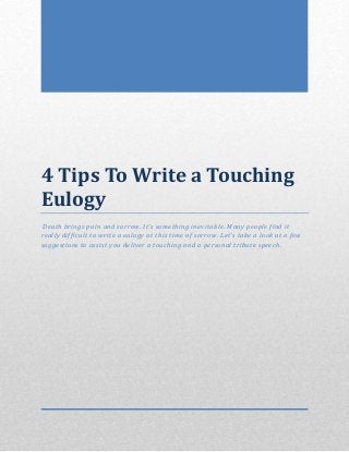 4 Tips To Write a Touching
Eulogy
Death brings pain and sorrow. It’s something inevitable. Many people find it
really difficult to write a eulogy at this time of sorrow. Let’s take a look at a few
suggestions to assist you deliver a touching and a personal tribute speech.
 