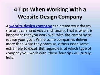 4 Tips When Working With a
      Website Design Company
A website design company can create your dream
site or it can hand you a nightmare. That is why it is
important that you work well with the company to
realise your goal. While some companies deliver
more than what they promise, others need some
extra help to excel. But regardless of which type of
company you work with, these four tips will surely
help.
 