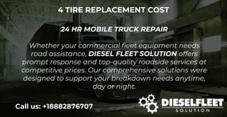 4 TIRE REPLACEMENT COST
24 HR MOBILE TRUCK REPAIR
Whether your commercial fleet equipment needs
road assistance, DIESEL FLEET SOLUTION offers
prompt response and top-quality roadside services at
competitive prices. Our comprehensive solutions were
designed to support your breakdown needs anytime,
day or night.
Call us: +18882876707
 