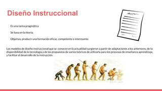 Diseño Instruccional
Es una tarea pragmática
Se basa en la teoría.
Objetivo, producir una formación eficaz, competente e interesante.
Los modelos de diseño instruccional que se conocen en la actualidad surgieron a partir de adaptaciones a los anteriores, de la
disponibilidad de la tecnología y de las propuestas de varios teóricos de utilizarla para los procesos de enseñanza aprendizaje,
y facilitar el desarrollo de la instrucción.
 