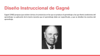 Diseño Instruccional de Gagné
Gagné (1985) propuso que existen ciertas circunstancias en las que se produce el aprendizaje a las que llamó condiciones del
aprendizaje. La aplicación de la teoría necesita que el aprendizaje debe ser especificado, y que se detallan los eventos del
aprendizaje.
 