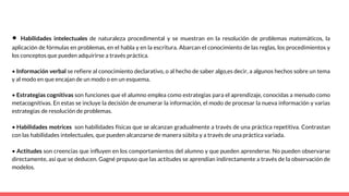 • Habilidades intelectuales de naturaleza procedimental y se muestran en la resolución de problemas matemáticos, la
aplicación de fórmulas en problemas, en el habla y en la escritura. Abarcan el conocimiento de las reglas, los procedimientos y
los conceptos que pueden adquirirse a través práctica.
• Información verbal se refiere al conocimiento declarativo, o al hecho de saber algo,es decir, a algunos hechos sobre un tema
y al modo en que encajan de un modo o en un esquema.
• Estrategias cognitivas son funciones que el alumno emplea como estrategias para el aprendizaje, conocidas a menudo como
metacognitivas. En estas se incluye la decisión de enumerar la información, el modo de procesar la nueva información y varias
estrategias de resolución de problemas.
• Habilidades motrices son habilidades físicas que se alcanzan gradualmente a través de una práctica repetitiva. Contrastan
con las habilidades intelectuales, que pueden alcanzarse de manera súbita y a través de una práctica variada.
• Actitudes son creencias que influyen en los comportamientos del alumno y que pueden aprenderse. No pueden observarse
directamente, así que se deducen. Gagné propuso que las actitudes se aprendían indirectamente a través de la observación de
modelos.
 