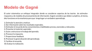 Modelo de Gagné
El autor sistematiza un enfoque integrador donde se consideran aspectos de las teorías de estímulos-
respuesta y de modelos de procesamiento de información. Gagné considera que deben cumplirse, al menos,
diez funciones en la enseñanza para que tenga lugar un verdadero aprendizaje.
1. Estimular la atención y motivar.
2. Dar información sobre los resultados esperados.
3. Estimular el recuerdo de los conocimientos y habilidades previas, esenciales y relevantes.
4. Presentar el material a aprender.
5. Guiar y estructurar el trabajo del aprendiz.
6. Provocar la respuesta.
7. Proporcionar feedback.
8. Promover la generalización del aprendizaje.
9. Facilitar el recuerdo.
10. Evaluar la realización.
 