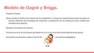 Modelo de Gagné y Briggs.
Propone 14 pasos.
Abarca desde el análisis del contexto de los estudiantes y la toma de requerimientos hasta la puesta en
marcha, definición de estrategias de evaluación y preparación de los profesores (único modelo que
considera este aspecto).
Basado en el enfoque de sistemas.
Formula una serie de situaciones que deben de ocurrira lo largo del proceso(además de los pasos).
Esto último encaminado a captar el interés de los estudiantes (connotación pedagógica).
 