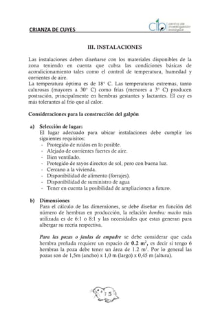CRIANZA DE CUYES


                         III. INSTALACIONES

Las instalaciones deben diseñarse con los materiales disponibles de la
zona teniendo en cuenta que cubra las condiciones básicas de
acondicionamiento tales como el control de temperatura, humedad y
corrientes de aire.
La temperatura óptima es de 18° C. Las temperaturas extremas, tanto
calurosas (mayores a 30° C) como frías (menores a 3° C) producen
postración, principalmente en hembras gestantes y lactantes. El cuy es
más tolerantes al frío que al calor.

Consideraciones para la construcción del galpón

a) Selección de lugar:
   El lugar adecuado para ubicar instalaciones debe cumplir los
   siguientes requisitos:
    - Protegido de ruidos en lo posible.
    - Alejado de corrientes fuertes de aire.
    - Bien ventilado.
    - Protegido de rayos directos de sol, pero con buena luz.
    - Cercano a la vivienda.
    - Disponibilidad de alimento (forrajes).
    - Disponibilidad de suministro de agua
    - Tener en cuenta la posibilidad de ampliaciones a futuro.

b) Dimensiones
   Para el cálculo de las dimensiones, se debe diseñar en función del
   número de hembras en producción, la relación hembra: macho más
   utilizada es de 6:1 o 8:1 y las necesidades que estas generan para
   albergar su recría respectiva.

    Para las pozas o jaulas de empadre se debe considerar que cada
    hembra preñada requiere un espacio de 0.2 m2, es decir si tengo 6
    hembras la poza debe tener un área de 1.2 m2. Por lo general las
    pozas son de 1,5m (ancho) x 1,0 m (largo) x 0,45 m (altura).




                                  5
 