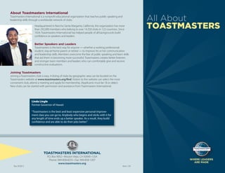 About Toastmasters International
Toastmasters International is a nonproﬁt educational organization that teaches public speaking and
leadership skills through a worldwide network of clubs.
Headquartered in Rancho Santa Margarita, California, the organization has more
than 292,000 members who belong to over 14,350 clubs in 122 countries. Since
1924, Toastmasters International has helped people of all backgrounds build
conﬁdence as speakers and leaders.
Better Speakers and Leaders
Toastmasters is the best way for anyone — whether a working professional,
student, stay-at-home parent or retiree — to improve his or her communication
and leadership skills. Members overcome the fear of public speaking and learn skills
that aid them in becoming more successful. Toastmasters creates better listeners
and stronger team members and leaders who can comfortably give and receive
constructive evaluations.
Joining Toastmasters
Joining a Toastmasters club is easy. A listing of clubs by geographic area can be located on the
Toastmasters website at www.toastmasters.org/ﬁnd. Visitors to the website can select the most
convenient club, attend a meeting and apply for membership. (Applicants must be 18 or older.)
New clubs can be started with permission and assistance from Toastmasters International.
Linda Lingle
Former Governor of Hawaii
“Toastmasters is the best and least expensive personal improve-
ment class you can go to. Anybody who begins and sticks with it for
any length of time ends up a better speaker. As a result, they build
conﬁdence and are able to do their jobs better.”
TOASTMASTERS INTERNATIONAL
P.O. Box 9052 • Mission Viejo, CA 92690 • USA
Phone: 949-858-8255 • Fax: 949-858-1207
www.toastmasters.org
Rev 9/2013 Item 124
WHERE LEADERS
ARE MADE
All About
TOASTMASTERS
 
