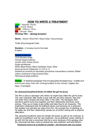 HOW TO WRITE A TREATMENT
Green = Benjamin Okema
Blue = Francis Boakye
Orange = Jefferson Okoro
Red = Devante Abbey
Treatments need to be as detailed as possible – this document sells your project.
Working Title – Apology Accepted
Genre – Advert / Short Film / Music Video / Documentary
Thriller (Psychological) Trailer
Duration – 2 minutes max for the trailer
6 weeks
Target Audience –
15 to 28 years of age
Female Target Audience
London, Kent, Essex, Surrey
Single and Married
White, Black African, Black Caribbean, Asian, Other
Socio economic Categories- C1, C2, D - E
Students at university or secondary school level, manual labour workers, Skilled
Jobs (), working for a big company (Sky)
Hetrosexual target audience
Outline – A detailed paragraph that encapsulates the beginning – middle and
end of your story; from the ‘inciting incident’ to the ‘climax’. Explain the
topic. A synopsis.
An obsessed boyfriend thinks he killed the girl he loves.
The film is about a teenager who thinks he might have killed the girl he loves.
The main character falls madly in love with the girl of his dreams, they first
met when they bumped into each other in the park. The teenagers then
decide to spend more time together and their relationship becomes more
serious. They go on dates to get coffee and take trips to art museums. The
boyfriend’s obsession with his girlfriend takes over because he is adamant
that another boy will take her away from him. He accuses her of cheating so
he stalks her and their relationship spirals out of control ending with a physical
altercation.
The obsessed boyfriend does not handle the break up well so he continues to
stalk his ex-girlfriend and her new boyfriend. His ex-girlfriend wants nothing to
do with him but she is convinced that he is sorry because of his apology over
the voicemail and they meet up despite her new boyfriend and best friend's
 