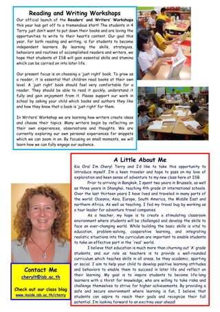 Reading and Writing Workshops
Our official launch of the Readers’ and Writers’ Workshops
this year has got off to a tremendous start! The students in 4
Terry just don’t want to put down their books and are loving the
opportunities to write to their heart’s content. Our goal this
year, for both reading and writing, is for students to become
independent learners. By learning the skills, strategies,
behaviors and routines of accomplished readers and writers, we
hope that students at ISB will gain essential skills and stamina
which can be carried on into later life.

Our present focus is on choosing a ‘just right’ book. To grow as
a reader, it is essential that children read books at their own
level. A ‘just right’ book should feel very comfortable for a
reader. They should be able to read it quickly, understand it
fully and gain enjoyment from it. Please support our work in
school by asking your child which books and authors they like
and how they know that a book is ‘just right’ for them.

In Writers’ Workshop we are learning how writers create ideas
and choose their topics. Many writers begin by reflecting on
their own experiences, observations and thoughts. We are
currently exploring our own personal experiences for snippets
which we can zoom in on. By focusing on small moments, we will
learn how we can fully engage our audience.



                                                     A Little About Me
                               Kia Ora! I’m Cheryl Terry and I’d like to take this opportunity to
                               introduce myself. I’m a keen traveler and hope to pass on my love of
                               exploration and keen sense of adventure to my new class here at ISB.
                                       Prior to arriving in Bangkok, I spent two years in Brussels, as well
                               as three years in Shanghai, teaching 4th grade at international schools.
                               Over the last thirteen years I have lived and traveled in many parts of
                               the world: Oceania, Asia, Europe, South America, the Middle East and
                               northern Africa. As well as teaching, I fed my travel bug by working as
                               a tour leader for adventure travel companies.
                                       As a teacher, my hope is to create a stimulating classroom
                               environment where students will be challenged and develop the skills to
                               face an ever-changing world. While building the basic skills is vital to
                               education, problem-solving, cooperative learning, and integrating
                               realistic situations into the curriculum are important to enable students
                               to take an effective part in the 'real' world.
                                       I believe that education is much more than churning out ‘A’ grade
                               students, and our role as teachers is to provide a well-rounded
                               curriculum which teaches skills in all areas, be they academic, sporting
                               or social. I aim to help your child to develop positive learning attitudes
    Contact Me                 and behaviors to enable them to succeed in later life and reflect on
                               their learning. My goal is to inspire students to become life-long
   cherylt@isb.ac.th
                               learners with a thirst for knowledge, who are willing to take risks and
                               challenge themselves to strive for higher achievements. By providing a
Check out our class blog       safe and secure environment where learning is fun, I believe that
www.inside.isb.ac.th/cterry    students can aspire to reach their goals and recognize their full
                               potential. I’m looking forward to an exciting year ahead!
 