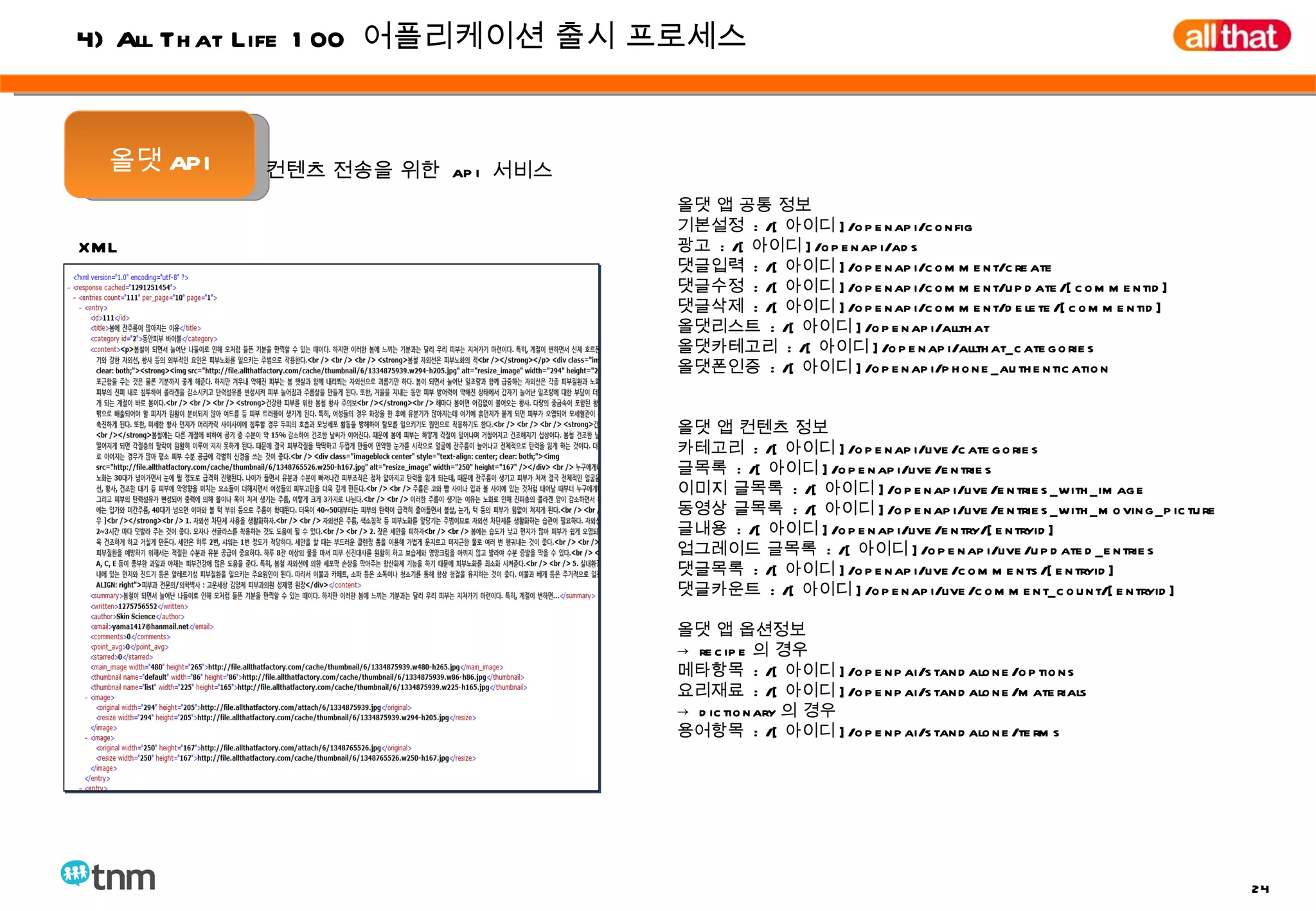 XML 올댓 API 올댓 앱 공통 정보 기본설정  : /[ 아이디 ]/openapi/config 광고  : /[ 아이디 ]/openapi/ads 댓글입력  : /[ 아이디 ]/openapi/comment/create 댓글수정  : /[ 아이디 ]/openapi/comment/update/[commentid] 댓글삭제  : /[ 아이디 ]/openapi/comment/delete/[commentid] 올댓리스트  : /[ 아이디 ]/openapi/allthat 올댓카테고리  : /[ 아이디 ]/openapi/allthat_categories 올댓폰인증  : /[ 아이디 ]/openapi/phone_authentication 올댓 앱 컨텐츠 정보 카테고리  : /[ 아이디 ]/openapi/live/categories 글목록  : /[ 아이디 ]/openapi/live/entries 이미지 글목록  : /[ 아이디 ]/openapi/live/entries_with_image 동영상 글목록  : /[ 아이디 ]/openapi/live/entries_with_moving_picture 글내용  : /[ 아이디 ]/openapi/live/entry/[entryid] 업그레이드 글목록  : /[ 아이디 ]/openapi/live/updated_entries 댓글목록  : /[ 아이디 ]/openapi/live/comments/[entryid] 댓글카운트  : /[ 아이디 ]/openapi/live/comment_count/[entryid] 올댓 앱 옵션정보 ->  recipe 의 경우 메타항목  : /[ 아이디 ]/openpai/standalone/options 요리재료  : /[ 아이디 ]/openpai/standalone/materials ->  dictionary 의 경우 용어항목  : /[ 아이디 ]/openpai/standalone/terms 컨텐츠 전송을 위한  api  서비스 4) All That Life 100  어플리케이션 출시 프로세스 