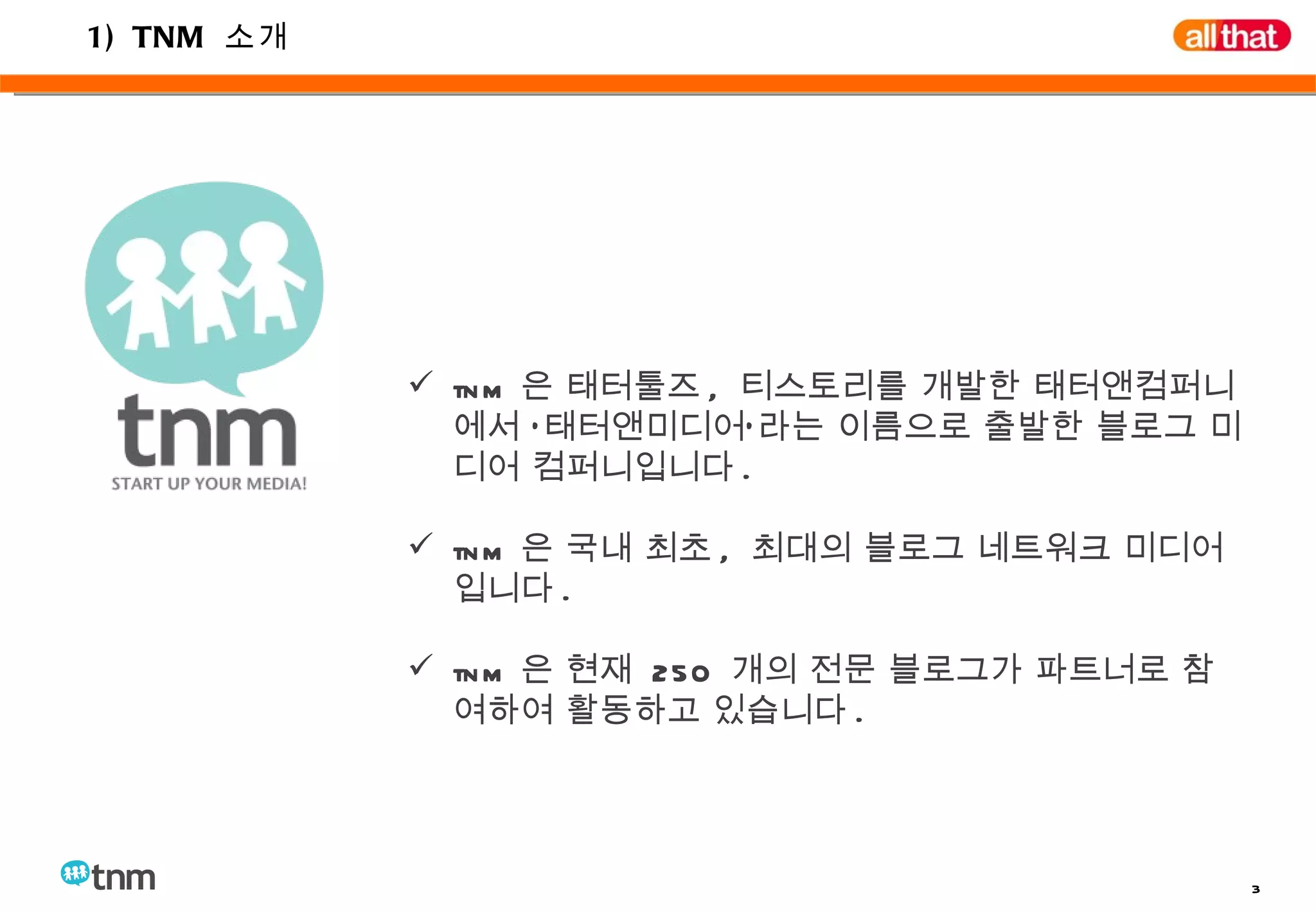 1) TNM  소개 tnm 은 태터툴즈 ,  티스토리를 개발한 태터앤컴퍼니에서 ‘태터앤미디어’라는 이름으로 출발한 블로그 미디어 컴퍼니입니다 . tnm 은 국내 최초 ,  최대의 블로그 네트워크 미디어입니다 . tnm 은 현재  250  개의 전문 블로그가 파트너로 참여하여 활동하고 있습니다 . 