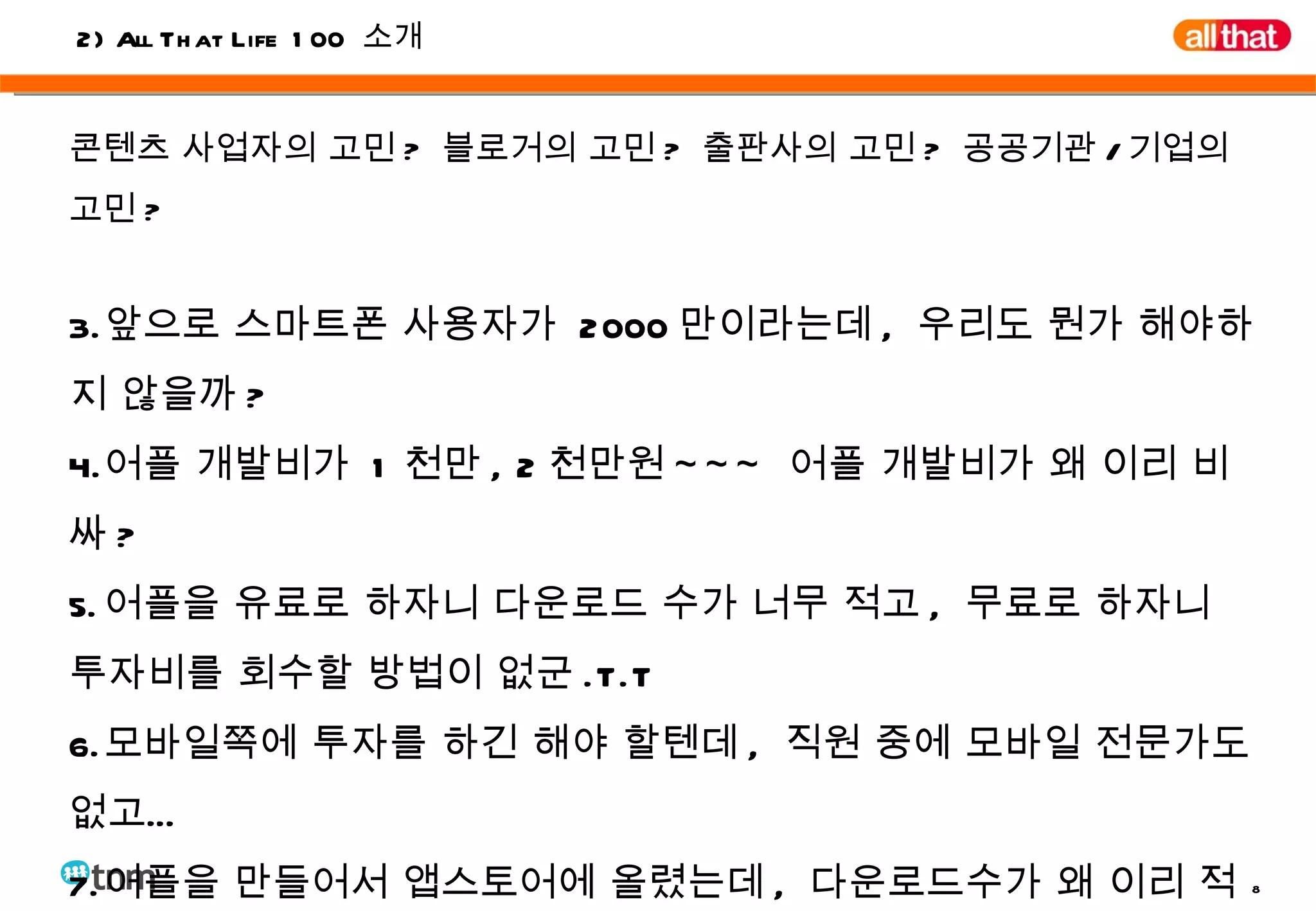 콘텐츠 사업자의 고민 ?  블로거의 고민 ?  출판사의 고민 ?  공공기관 / 기업의 고민 ? 앞으로 스마트폰 사용자가  2000 만이라는데 ,  우리도 뭔가 해야하지 않을까 ? 어플 개발비가  1 천만 , 2 천만원 ~~~  어플 개발비가 왜 이리 비싸 ?  어플을 유료로 하자니 다운로드 수가 너무 적고 ,  무료로 하자니 투자비를 회수할 방법이 없군 .T.T 모바일쪽에 투자를 하긴 해야 할텐데 ,  직원 중에 모바일 전문가도 없고… 어플을 만들어서 앱스토어에 올렸는데 ,  다운로드수가 왜 이리 적을까 ? 2) All That Life 100  소개 